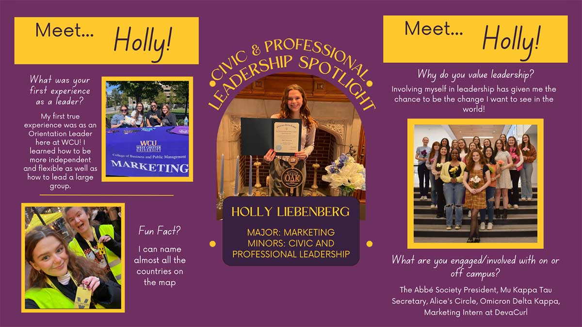  CIVIC & LEADERS Meet... Holly! What was your first experience as a leader? My first true experience was as an Orientation Leader here at WCU! I learned how to be more independent and flexible as well as how to lead a large group. WCU WEST CHESTER College of Business and Public Management MARKETING Def OAK Meet... Holly! Why do you value leadership? Involving myself in leadership has given me the chance to be the change I want to see in the world! Fun Fact? I can name almost all the countries on the map HOLLY LIEBENBERG MAJOR: MARKETING MINORS: CIVIC AND PROFESSIONAL LEADERSHIP What are you engaged/involved with on or off campus? The Abbé Society President, Mu Kappa Tau Secretary, Alice's Circle, Omicron Delta Kappa, Marketing Intern at DevaCurl