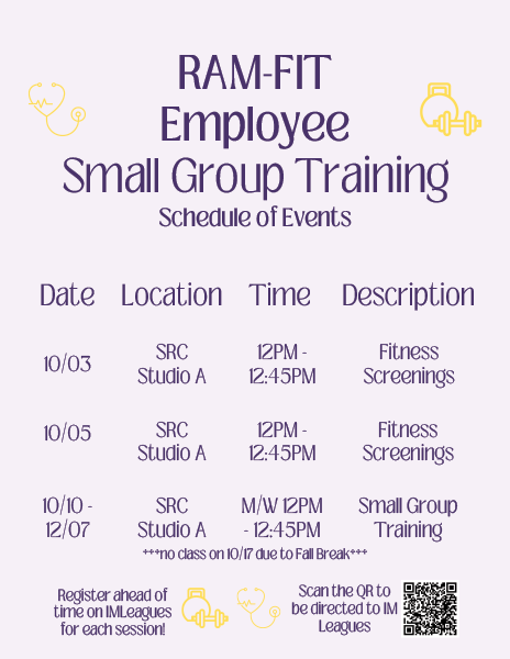 Ram-Fit Employee Small Group Training Schedule of Events: 10/03 - SRC Studio A, 12PM - 12:45PM, Fitness Screenings. 10/05 - SRC Studio A, 12PM - 12:45PM, Fitness Screenings. 10/10-12/07 - SRC Studio A, M/W 12PM - 12:45PM, Small Group Training *** no class on 10/17 due to Fall Break ***