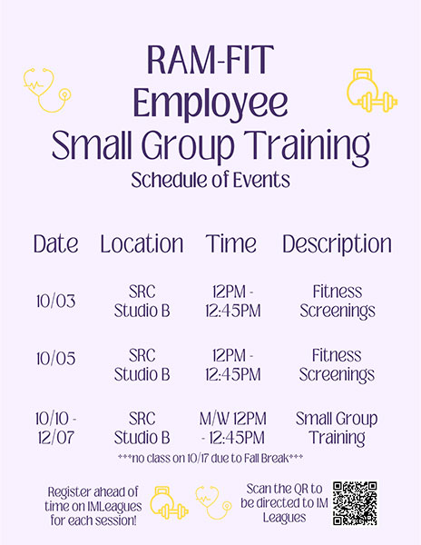 Ram-Fit Employee Small Group Training Schedule of Events: 10/03 - SRC Studio B, 12PM - 12:45PM, Fitness Screenings. 10/05 - SRC Studio B, 12PM - 12:45PM, Fitness Screenings. 10/10-12/07 - SRC Studio B, M/W 12PM - 12:45PM, Small Group Training *** no class on 10/17 due to Fall Break ***