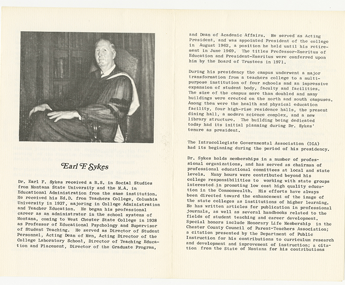 Two-page biographical spread about Earl F. Sykes. At the top of the first page is an image of Earl Sykes in graduation regalia sitting in an arm chair. The document is headed Earl F. Sykes and reads Dr. Earl F. Sykes received a B.S. in Social Studies from Montana State University and the M.A. in Educational Administration from the same institution. He received his Ed.D. from Teachers College, Columbia University in 1937, majoring in College Administration and Teacher Education. He began his professional career as an administrator in the school systems of Montana, coming to West Chester State College in 1938 as Professor of Educational Psychology and Supervisor of Student Teaching. He served as Director of Student Personnel, Acting Dean of Men, Acting Director of the College Laboratory School, Director of Teaching Education and Placement, Director of the Graduate Program, and Dean of Academic Affairs. He served as Acting President in August 1962, a position he held until his retirement in June 1969. The titles Professor-Emeritus of Education and President-Emeritus were conferred upon him by the Board of Trustees in 1971. During his presidency the campus underwent a major transformation from a teachers college to a multi-purpose institution of four schools and an impressive expansion of student body, faculty, and facilities. The size of the campus more than doubled and many buildings were erected on the north and south campuses. Among them were the health and physical education facility, four high-rise residence halls, the present dining hall, a modern science complex, and a new library structure. The building being dedicated today had its initial planning during Dr. Sykes’ tenure as president. The Intercollegiate Governmental Association (IGA) had its beginning during the period of his presidency. Dr. Sykes holds membership in a number of professional organizations and has served as chairman of professional educational committees at local and state levels. Many hours were contributed beyond his responsibilities to working with state groups interested in promoting low-cost high quality education in the Commonwealth. His efforts have always been directed toward the enhancement of the image of the state colleges as institutions of higher learning. He has written articles for publication in professional journals, as well as several handbooks related to the fields of student teaching and career development. Special honors include Honorary Life Membership in the Chester County Council of Parent-Teacher Association, a citation presented by the Department of Public Instruction for his contributions to curriculum research and development and improvement of instruction, a citation from the State of Montana for his contributions.