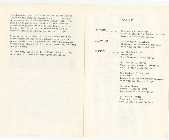 Two page document, the first page starts in the middle of a paragraph reading to education; and conferral of the Silver Beaver Award by the Chester County Council of the Boy Scouts of America for his work among youth. The Board of Trustees and Faculty of West Chester State College presented n silver tea service to Dr. and Mrs. Sykes on the anniversary of his twenty-fifth year of service at the college. Service to the community includes membership in civic organizations with emphasis on work with young people. He is presently active in community affairs but finds time for travel, reading, writing, and gardening. Dr. and Mrs. Sykes reside in West Chester. They have four children and eight grandchildren. The second page is headed: Program and lists speakers for the event as follows: Welcome: Mr. Louis F. Weislogel, Vice President for Student Affairs West Chester State College. Meditation: Dr. George S. Claghorn Chairman, Philosophy department West Chester State College. Remarks: Dr. Charles G. Mayo President West Chester State College. Mr. Marion C. Staves Chairperson, Board of Trustees West Chester State College. Mr. Richard B. Montoro President Intracollegiate Governmental Associ. West Chester State College. Dr. Earl F. Sykes President Emeritus West Chester State College