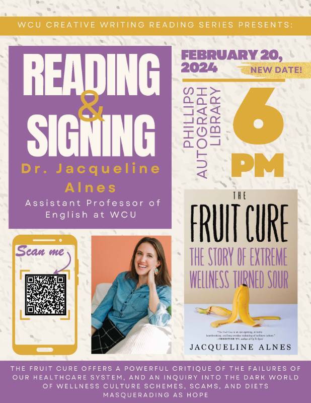 READING and SIGNING: Dr. Jacqueline Alnes Assistant Professor of English at WCU -  FEBRUARY 13, 2024 in PHILLIPS AUTOGRAPH LIBRARY at 6 PM. THE FRUIT CURE OFFERS A POWERFUL CRITIQUE OF THE FAILURES OF OUR HEALTHCARE SYSTEM, AND AN INQUIRY INTO THE DARK WORLD OF WELLNESS CULTURE SCHEMES, SCAMS, AND DIETS MASQUERADING AS HOPE. 