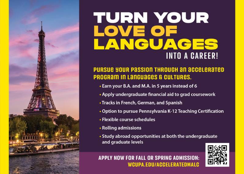 Turn your love of languages into a career! Pursure your passion through an accelerated program in Languages & Cultures. Earn your B.A. and M.A. in 5 years instead of 6. Apply undergraduate financial aid to grad coursework. Tracks in French, German, and Spanish. Option to pursue Pennsylvania K-12 Teaching Certification. Flexible course schedules. Rolling admissions. Study abroad opportunities at both the undergraduate and graduate levels. Apply now for Fall or Spring admission: wcupa.edu/acceleratedMALC