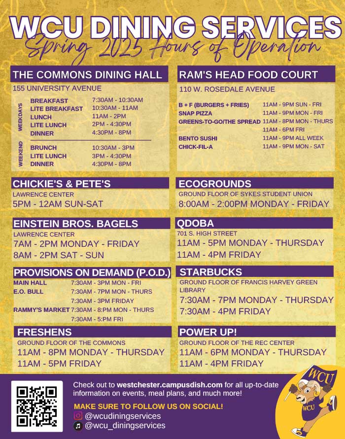 WCU DINING SERVICES Spring 2025         THE COMMONS DINING HALL         155 UNIVERSITY AVENUE         BREAKFAST         RAM'S HEAD FOOD COURT         110 W. ROSEDALE AVENUE         WEEKEND         WEEKDAYS         LITE BREAKFAST         7:30AM - 10:30AM 10:30AM - 11AM         B+F (BURGERS + FRIES)         11AM-9PM SUN - FRI         SNAP PIZZA         LUNCH         LITE LUNCH         11AM-2PM         11AM-9PM MON - FRI         GREENS-TO-GO/THE SPREAD 11AM-8PM MON - THURS         2PM-4:30PM         4:30PM-8PM         DINNER         BENTO SUSHI         BRUNCH         10:30AM-3PM         CHICK-FIL-A         LITE LUNCH         3PM-4:30PM         DINNER         4:30PM-8PM         11AM-6PM FRI         11AM-9PM ALL WEEK         11AM-9PM MON-SAT         CHICKIE'S & PETE'S         LAWRENCE CENTER         5PM-12AM SUN-SAT         EINSTEIN BROS. BAGELS         LAWRENCE CENTER         7AM-2PM MONDAY - FRIDAY         8AM-2PM SAT - SUN         ECOGROUNDS         GROUND FLOOR OF SYKES STUDENT UNION 8:00AM - 2:00PM MONDAY - FRIDAY         QDOBA         701 S. HIGH STREET         -         11AM-5PM MONDAY THURSDAY 11AM-4PM FRIDAY         PROVISIONS ON DEMAND (P.O.D.) STARBUCKS         MAIN HALL         E.O. BULL         7:30AM-3PM MON - FRI         7:30AM-7PM MON - THURS         7:30AM-3PM FRIDAY         RAMMY'S MARKET 7:30AM - 8:PM MON - THURS         FRESHENS         7:30AM-5:PM FRI         GROUND FLOOR OF THE COMMONS         GROUND FLOOR OF FRANCIS HARVEY GREEN LIBRARY         7:30AM-7PM MONDAY - THURSDAY 7:30AM-4PM FRIDAY         POWER UP!         GROUND FLOOR OF THE REC CENTER         11AM-8PM MONDAY - THURSDAY         11AM - 6PM MONDAY THURSDAY 11AM-4PM FRIDAY         WCU         11AM-5PM FRIDAY         Check out to westchester.campusdish.com for all up-to-date information on events, meal plans, and much more!         MAKE SURE TO FOLLOW US ON SOCIAL!         @wcudiningservices         ♫@wcu_diningservices         WCU