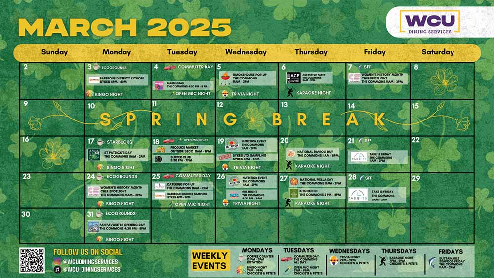          March 2025         ECOGROUNDS         BLACK HISTORY MONTH         CHEF SPOTLIGHT         THE COMMONS 11AM-2PM         ROAD TRIP ROADTRIP AMERICA - MIDWEST America KICKOFF         SYKES 4PM-6PM         10         EINSTEIN BROS         11         COMMUTER DAY 5         SMOKEHOUSE POP-UP THE COMMONS 11AM-2PM         6         DOAD TRIP         ROADTRIP AMERICA-MIDWEST America SAMPLING         THE COMMONS 2PM-4PM         OPEN MIC NIGHT         COMMUTER DAY 12         SAMPLE SYKES LTO SAMPLING         SYKES SPM-6PM         SUPPER CLUB-THE COMMONS 5:30 PM-7PM         7 SFF         TAKE 15         TAKE 15 FRIDAY THE COMMONS 11AM-2PM         SOUP OR BOWL THE COMMONS 11AM-2PM         TRIVIA NIGHT         KARAOKE NIGHT         13         14 SFF         NUTRITION EVENT TBD         SHARING LOVE SPREADING KINDNESS THE COMMONS 4:30-8PM         OPEN MIC NIGHT COMMUTER DAY 19         TRIVIA NIGHT         KARAOKE NIGHT         20         21 SFF         WCU CULINARY SHOWCASE THE COMMONS 11AM-2PM         TAKE 15 FRIDAY THE COMMONS         16         23         BINGO NIGHT         17         18         STARBUCKS         BLACK HISTORY MONTH CHEF SPOTLIGHT         chet spotlight THE COMMONS 11AM-2PM         BINGO NIGHT         24 ECOGROUNDS         ROAD TRIP ROADTRIP AMERICA-MIDWEST America SAMPLING         25         THE COMMONS 2PM-4PM         OPEN MIC NIGHT         COMMUTER DAY 26         CATERING POP-UP         BINGO NIGHT         FOLLOW US ON SOCIAL         @WCUDININGSERVICES @WCU DININGSERIVCES         TBD         SAMPLE SYKES LTO SAMPLING SYKES 4PM-6PM         OPEN MIC NIGHT         TAKE: 15 11AM-2PM         KARAOKE NIGHT         TRIVIA NIGHT         27         28 SFF         NUTRITION EVENT TBD         STRAWBERRY FEST         THE COMMONS 11AM-2PM         WCU         DINING SERVICES         8         15         22         Saturday         WEEKLY EVENTS         TRIVIA NIGHT         MONDAYS         COFFEE COUNTER 12 PM-2PM ROTATION         BINGO NIGHT 7PM-9PM         CHICKIE'S & PETE'S         KARAOKE NIGHT         TUESDAYS         COMMUTER DAY THE COMMONS ALL DAY         OPEN MIC NIGHT 7PM-9PM         CHICKIE'S & PETE'S         WEDNESDAYS         TRIVIA NIGHT CHICKIE'S & PETE'S         TI 7PM-9PM         THURSDAYS         KARAOKE NIGHT 7PM-9PM         CHICKIE'S & PETE'S         FRIDAYS         SUSTAINABLE SEAFOOD FRIDAY THE COMMONS 11AM-2PM