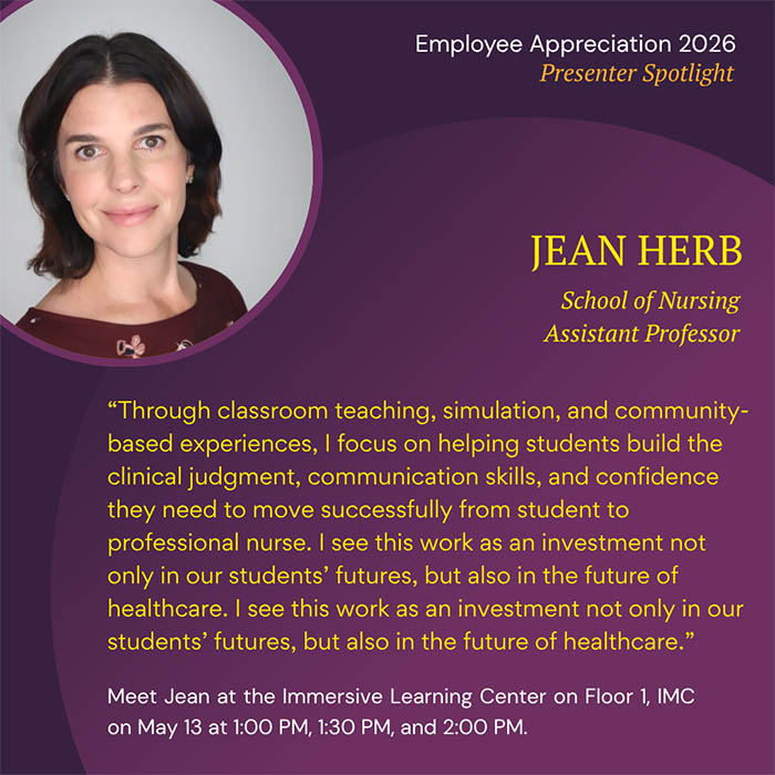  Employee Appreciation 2026 Presenter Spotlight JEAN HERB School of Nursing Assistant Professor 'Through classroom teaching, simulation, and community- based experiences, I focus on helping students build the clinical judgment, communication skills, and confidence they need to move successfully from student to professional nurse. I see this work as an investment not only in our students' futures, but also in the future of healthcare. I see this work as an investment not only in our students' futures, but also in the future of healthcare.' Meet Jean at the Immersive Learning Center on Floor 1, IMC on May 13 at 1:00 PM, 1:30 PM, and 2:00 PM.