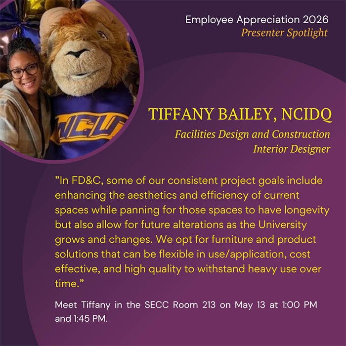  Employee Appreciation 2026 Presenter Spotlight TIFFANY BAILEY, NCIDQ Facilities Design and Construction Interior Designer 'In FD&C, some of our consistent project goals include enhancing the aesthetics and efficiency of current spaces while panning for those spaces to have longevity but also allow for future alterations as the University grows and changes. We opt for furniture and product solutions that can be flexible in use/application, cost effective, and high quality to withstand heavy use over time.' Meet Tiffany in the SECC Room 213 on May 13 at 1:00 PM and 1:45 PM.