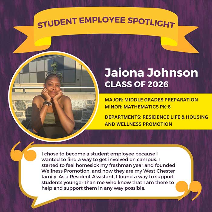STUDENT EMPLOYEE SPOTLIGHT          Jaiona Johnson          CLASS OF 2026          MAJOR: MIDDLE GRADES PREPARATION          MINOR: MATHEMATICS PK-8          DEPARTMENTS: RESIDENCE LIFE & HOUSING          AND WELLNESS PROMOTION          I chose to become a student employee because I wanted to find a way to get involved on campus. I started to feel homesick my freshman year and founded Wellness Promotion, and now they are my West Chester family. As a Resident Assistant, I found a way to support students younger than me who know that I am there to help and support them in any way possible.