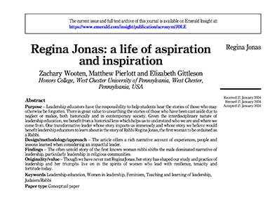             The current issue and full text archive of this journal is available on Emerald Insight at: https://www.emerald.com/insight/publication/acronym/JOLE            Regina Jonas: a life of aspiration and inspiration            Zachary Wooten, Matthew Pierlott and Elizabeth Gittleson Honors College, West Chester University of Pennsylvania, West Chester, Pennsylvania, USA            Regina Jonas            Abstract            Purpose - Leadership educators have the responsibility to help students hear the stories of those who may otherwise be forgotten. There is great value to unearthing the stories of those who have been cast aside due to neglect or malice, both historically and in contemporary society. Given the interdisciplinary nature of leadership education, we benefit from a historical lens which helps us to understand who we are and where we come from. One transformative leader whose story impacts us immensely and whose story we believe would benefit leadership educators to learn about is the story of Rabbi Regina Jonas, the first woman to be ordained as a Rabbi.            Design/methodology/approach - The article offers a rich narrative account of experiences, people and lessons learned when considering an impactful leader.            Findings - The often untold story of the first known woman rabbi shifts the male dominated narrative of leadership, particularly leadership in religious communities.            Originality/value - Though we have never met Regina Jonas, her story has shaped our study and practice of leadership and her triumphs live on in the spirits of women who lead with resilience, tenacity and fortitude today.            Keywords Leadership education, Women in leadership, Feminism, Teaching and learning of leadership, Judaism/Rabbi            Paper type Conceptual paper            Received 21 January 2024 Revised 21 January 2024 Accepted 21 January 2024