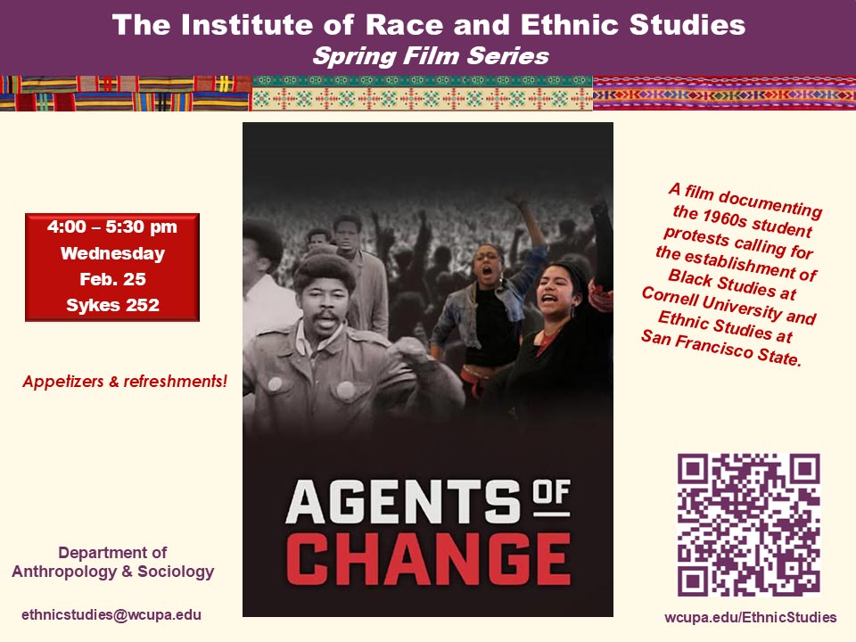The Institute of Race and Ethnic Studies Spring Film Series - 4:00 - 5:30 pm Wednesday Feb. 25 Sykes 252. A film documenting the 1960s student protests calling for the establishment of Black Studies at Cornell University and Ethnic Studies at San Francisco State. Department of Anthropology & Sociology ethnicstudies@wcupa.edu