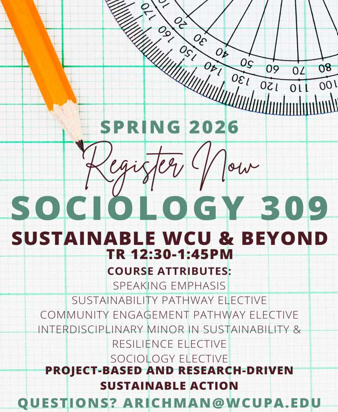 SPRING 2026 Register Now SOCIOLOGY 309 SUSTAINABLE WCU & BEYOND TR 12:30-1:45PM COURSE ATTRIBUTES: SPEAKING EMPHASIS SUSTAINABILITY PATHWAY ELECTIVE COMMUNITY ENGAGEMENT PATHWAY ELECTIVE INTERDISCIPLINARY MINOR IN SUSTAINABILITY & RESILIENCE ELECTIVE SOCIOLOGY ELECTIVE PROJECT-BASED AND RESEARCH-DRIVEN SUSTAINABLE ACTION QUESTIONS? ARICHMAN@WCUPA.EDU