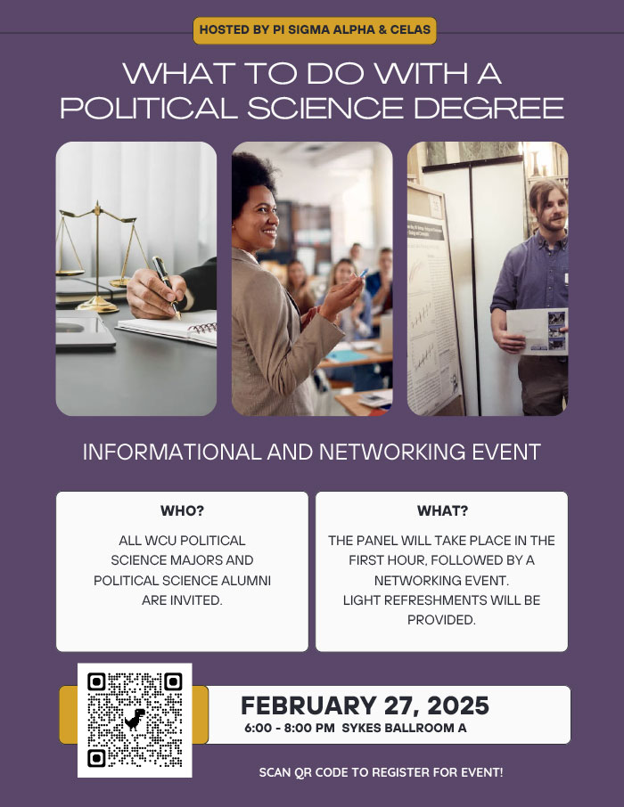       HOSTED BY PI SIGMA ALPHA & CELAS      WHAT TO DO WITH A POLITICAL SCIENCE DEGREE      INFORMATIONAL AND NETWORKING EVENT      WHO?      ALL WCU POLITICAL SCIENCE MAJORS AND POLITICAL SCIENCE ALUMNI ARE INVITED.      WHAT?      THE PANEL WILL TAKE PLACE IN THE      FIRST HOUR, FOLLOWED BY A      NETWORKING EVENT.      LIGHT REFRESHMENTS WILL BE      PROVIDED.      FEBRUARY 27, 2025      6:00 - 8:00 PM SYKES BALLROOM A      SCAN QR CODE TO REGISTER FOR EVENT!