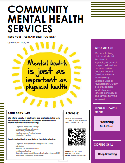 COMMUNITY MENTAL HEALTH SERVICES ISSUE NO 2 | FEBRUARY 2023 | VOLUME 1 by Patricia Dixon, BA Mental health is just as important as physical health WHO WE ARE We are a training clinic for students in the Clinical Psychology Doctoral program. All services are provided by Doctoral Student Clinicians who are supervised by Licensed Clinical Psychologists. Our aim is to provide high quality low-cost services to individuals and families from the community. MENTAL HEALTH TOPIC OUR SERVICES We offer a variety of treatments and strategies in the form of weekly psychotherapy sessions to address various mental health concerns including Cognitive-Behavioral Therapy Interpersonal Psychotherapy Meditation/Mindfulnes Psychodynamic Psychotherapy Relaxation Training Psychological Testing and School Admissions Testing: Cognitive Assessments for Independent School Admin Learning Disability Evaluation Intelligence Testing Neurodevelopmental Disorder Evaluations (eg. ADHD) Mood and Personally Assesment Address: Wayne Hathor 125 West Rosedale Avenue West Chester, PA 19383 Phone: 610-436-2510 Fax: 610-436-2929 Email mweuped Practicing Self-Care COPING SKILL Deep Breathing