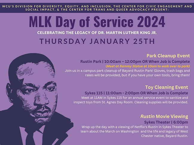 WCU'S DIVISION FOR DIVERSITY, EQUITY, AND INCLUSION, THE CENTER FOR CIVIC ENGAGEMENT AND SOCIAL IMPACT, & THE CENTER FOR TRANS AND QUEER ADVOCACY PRESENT: MLK Day of Service 2024 CELEBRATING THE LEGACY OF DR. MARTIN LUTHER KING JR. THURSDAY JANUARY 25TH Park Cleanup Event Rustin Park | 10:00am - 12:00pm OR When Job is Complete (Meet at Rammy Statue at 10am to walk over to park) Join us in a campus park cleanup of Bayard Rustin Park! Gloves, trash bags and rakes will be provided, but if you have your own tools, bring them! Toy Cleaning Event Sykes 115 | 11:00am - 2:00pm OR When Job is Complete Meet at 11AM in Sykes 115 for an annual service event to sanitize and inspect toys from St. Agnes Day Room. Cleaning supplies will be provided. Rustin Movie Viewing Sykes Theater | 6:00pm Wrap up the day with a viewing of Netflix's Rustin in Sykes Theater to learn about the March on Washington and the life and legacy of West Chester native, Bayard Rustin.